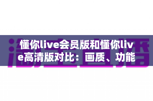 懂你live会员版和懂你live高清版对比:画质、功能、收费全方位解析,帮你一次选对版本 懂你live会员版和懂你live高清版对比:画质、功能、收费全方位解析,帮你一次选对版本