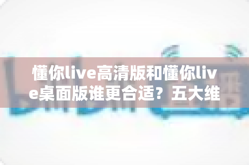 懂你live高清版和懂你live桌面版谁更合适?五大维度深度对比,帮你一次选对版本 懂你live高清版和懂你live桌面版谁更合适?五大维度深度对比,帮你一次选对版本