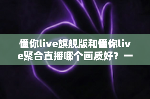 懂你live旗舰版和懂你live聚合直播哪个画质好?一文看懂两者画质差异与选购指南 懂你live旗舰版和懂你live聚合直播哪个画质好?一文看懂两者画质差异与选购指南