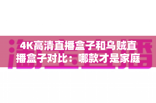 4K高清直播盒子和乌贼直播盒子对比：哪款才是家庭观影的更优选择？