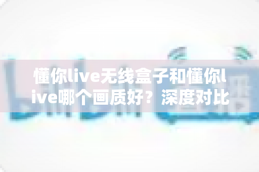懂你live无线盒子和懂你live哪个画质好？深度对比评测帮你选出最佳直播方案