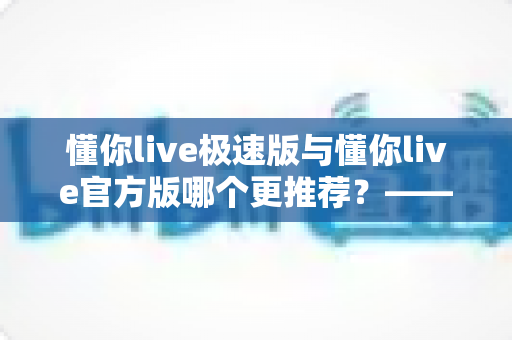 懂你live极速版与懂你live官方版哪个更推荐？——两大版本全方位对比指南，帮你精准选出最适合自己的那一个