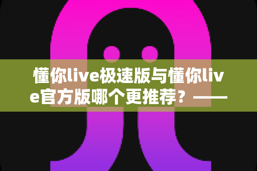 懂你live极速版与懂你live官方版哪个更推荐？——两大版本全方位对比指南，帮你精准选出最适合自己的那一个