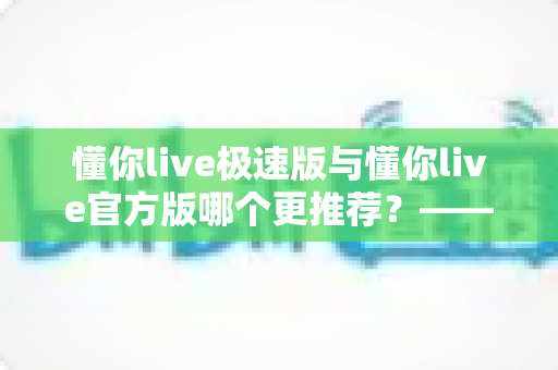 懂你live极速版与懂你live官方版哪个更推荐？——两大版本全方位对比指南，帮你精准选出最适合自己的那一个