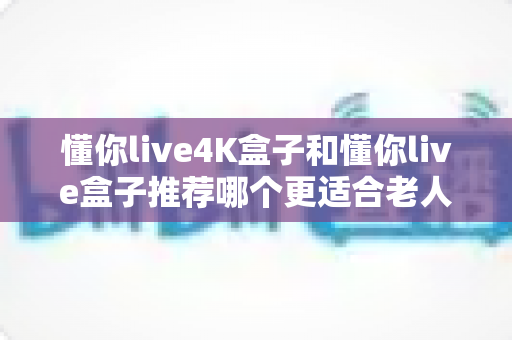 懂你live4K盒子和懂你live盒子推荐哪个更适合老人用？2025年孝心选购避坑指南全解析