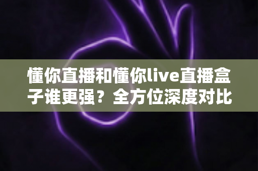 懂你直播和懂你live直播盒子谁更强?全方位深度对比,帮你选出更合适的直播工具 懂你直播和懂你live直播盒子谁更强?全方位深度对比,帮你选出更合适的直播工具