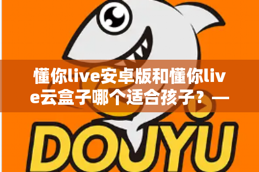 懂你live安卓版和懂你live云盒子哪个适合孩子?——家长必看的全面对比与科学选购指南 懂你live安卓版和懂你live云盒子哪个适合孩子?——家长必看的全面对比与科学选购指南