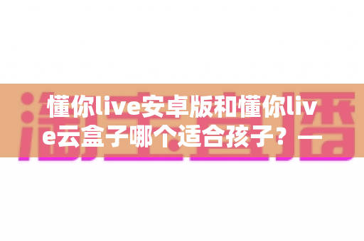 懂你live安卓版和懂你live云盒子哪个适合孩子?——家长必看的全面对比与科学选购指南 懂你live安卓版和懂你live云盒子哪个适合孩子?——家长必看的全面对比与科学选购指南