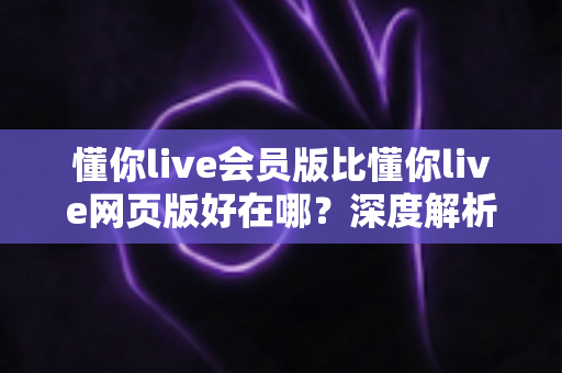 懂你live会员版比懂你live网页版好在哪？深度解析会员版八大核心优势与真实体验升级