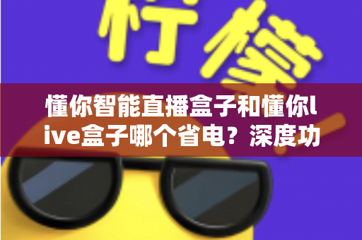 懂你智能直播盒子和懂你live盒子哪个省电？深度功耗对比评测与省电全攻略