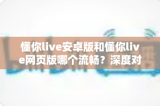 懂你live安卓版和懂你live网页版哪个流畅？深度对比解析助你选出最佳观看方式