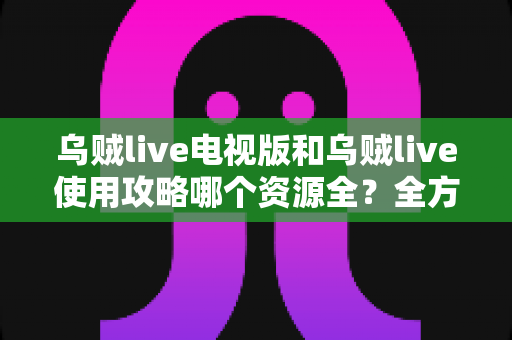 乌贼live电视版和乌贼live使用攻略哪个资源全？全方位资源对比与实用技巧一次看懂