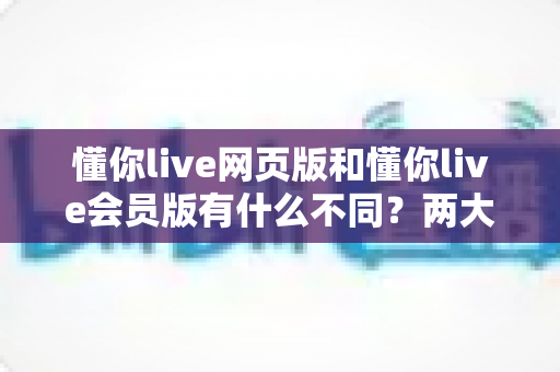 懂你live网页版和懂你live会员版有什么不同？两大版本核心差异全解析与选购指南