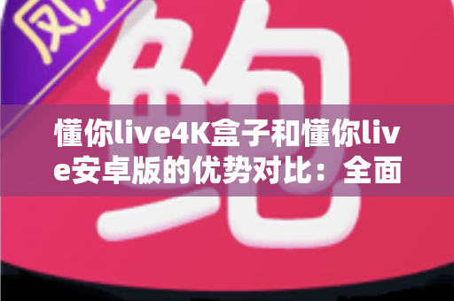 懂你live4K盒子和懂你live安卓版的优势对比：全面解析帮你选对观影方案