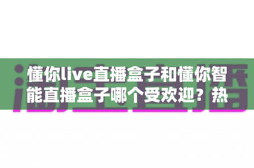 懂你live直播盒子和懂你智能直播盒子哪个受欢迎？热门直播盒子深度对比与选购全攻略
