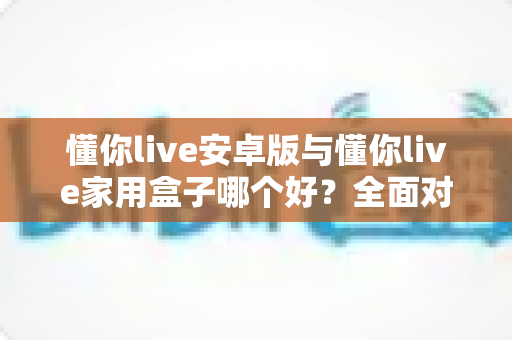 懂你live安卓版与懂你live家用盒子哪个好？全面对比评测，帮你选对不选贵