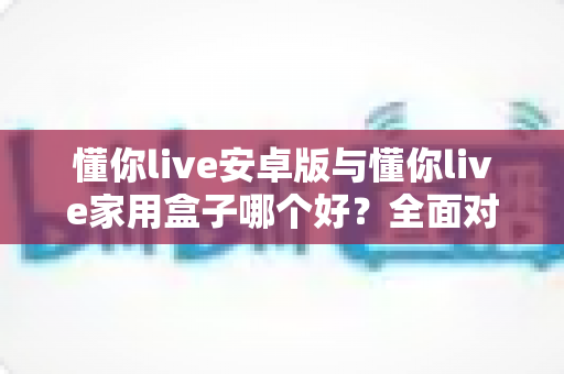 懂你live安卓版与懂你live家用盒子哪个好？全面对比评测，帮你选对不选贵