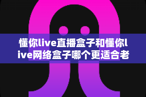 懂你live直播盒子和懂你live网络盒子哪个更适合老人用？一文看懂选购要点，让爸妈看电视不再犯难