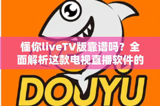 懂你liveTV版靠谱吗？全面解析这款电视直播软件的安全性与使用体验