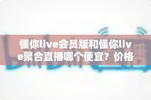 懂你live会员版和懂你live聚合直播哪个便宜?价格对比与高性价比选购全攻略 懂你live会员版和懂你live聚合直播哪个便宜?价格对比与高性价比选购全攻略