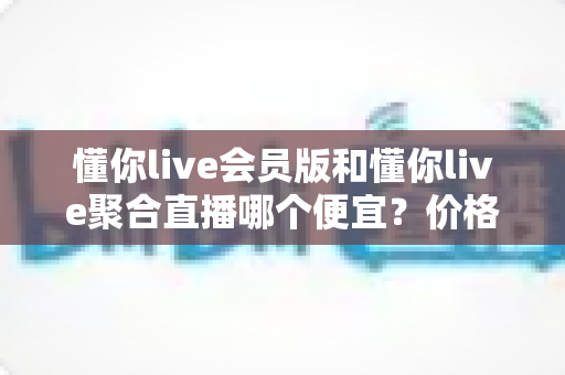 懂你live会员版和懂你live聚合直播哪个便宜?价格对比与高性价比选购全攻略 懂你live会员版和懂你live聚合直播哪个便宜?价格对比与高性价比选购全攻略