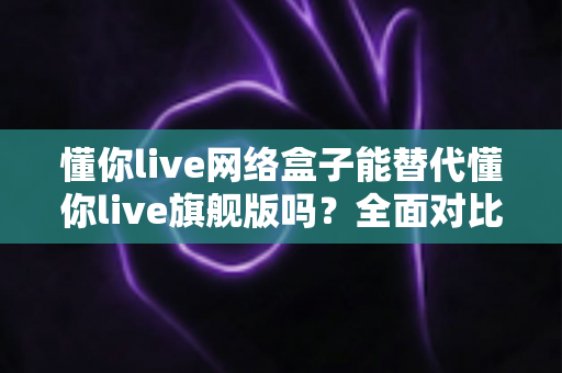 懂你live网络盒子能替代懂你live旗舰版吗？全面对比解析帮你选对设备