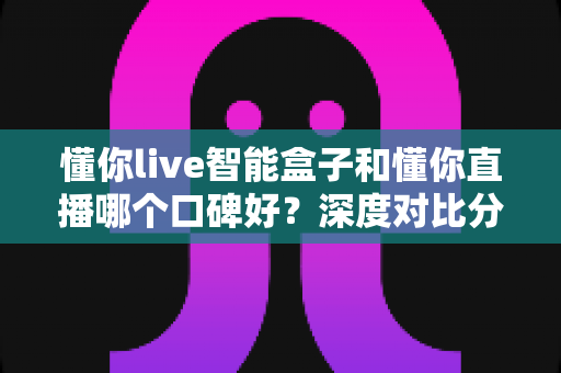 懂你live智能盒子和懂你直播哪个口碑好?深度对比分析与避坑选购指南 懂你live智能盒子和懂你直播哪个口碑好?深度对比分析与避坑选购指南