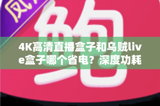 4K高清直播盒子和乌贼live盒子哪个省电?深度功耗对比分析帮你选对设备 4K高清直播盒子和乌贼live盒子哪个省电?深度功耗对比分析帮你选对设备