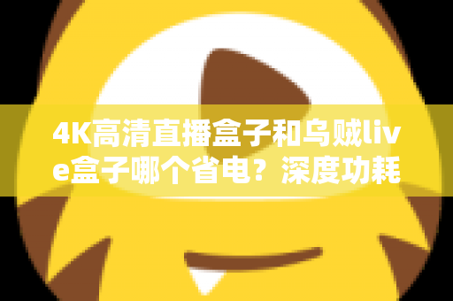 4K高清直播盒子和乌贼live盒子哪个省电？深度功耗对比分析帮你选对设备