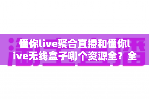 懂你live聚合直播和懂你live无线盒子哪个资源全？全维度资源对比与选购指南