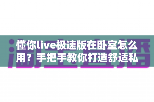 懂你live极速版在卧室怎么用？手把手教你打造舒适私密的居家娱乐空间