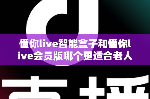 懂你live智能盒子和懂你live会员版哪个更适合老人用?一篇写给子女的选购指南,帮爸妈轻松享受晚年娱乐 懂你live智能盒子和懂你live会员版哪个更适合老人用?一篇写给子女的选购指南,帮爸妈轻松享受晚年娱乐