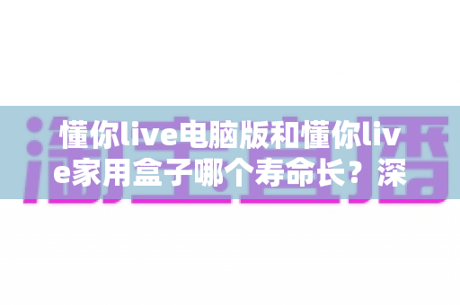 懂你live电脑版和懂你live家用盒子哪个寿命长？深度对比分析与延长使用寿命全攻略