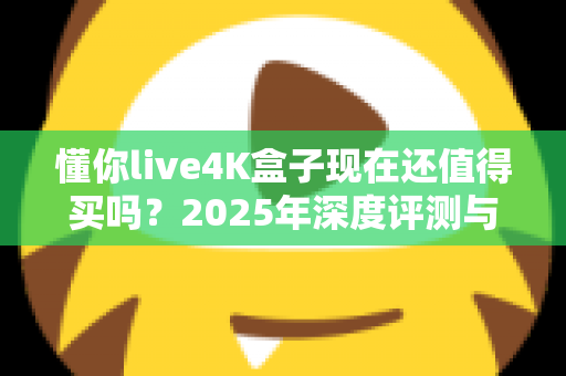 懂你live4K盒子现在还值得买吗?2025年深度评测与购买建议全解析 懂你live4K盒子现在还值得买吗?2025年深度评测与购买建议全解析