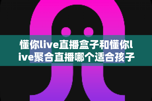 懂你live直播盒子和懂你live聚合直播哪个适合孩子？家长必读的完整对比指南
