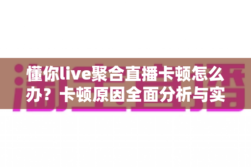 懂你live聚合直播卡顿怎么办?卡顿原因全面分析与实用解决技巧大全 懂你live聚合直播卡顿怎么办?卡顿原因全面分析与实用解决技巧大全