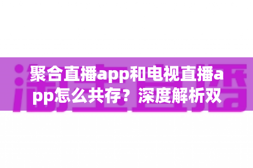聚合直播app和电视直播app怎么共存？深度解析双端融合运营的共赢之道与实战策略