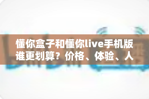 懂你盒子和懂你live手机版谁更划算?价格、体验、人群全维度对比指南,看完不再花冤枉钱 懂你盒子和懂你live手机版谁更划算?价格、体验、人群全维度对比指南,看完不再花冤枉钱