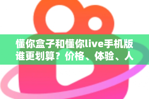 懂你盒子和懂你live手机版谁更划算？价格、体验、人群全维度对比指南，看完不再花冤枉钱