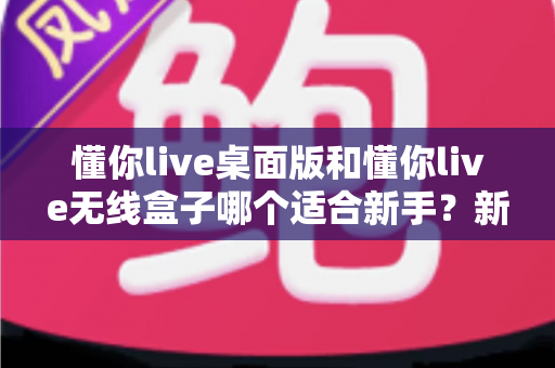 懂你live桌面版和懂你live无线盒子哪个适合新手？新手选购全攻略与实用对比分析