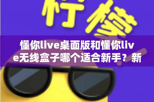 懂你live桌面版和懂你live无线盒子哪个适合新手？新手选购全攻略与实用对比分析