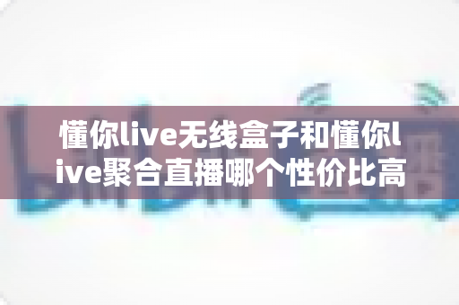 懂你live无线盒子和懂你live聚合直播哪个性价比高？一文看懂选型避坑指南