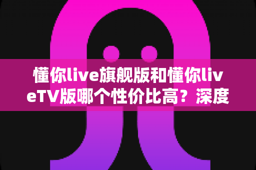 懂你live旗舰版和懂你liveTV版哪个性价比高?深度对比测评助你避坑选对版本 懂你live旗舰版和懂你liveTV版哪个性价比高?深度对比测评助你避坑选对版本