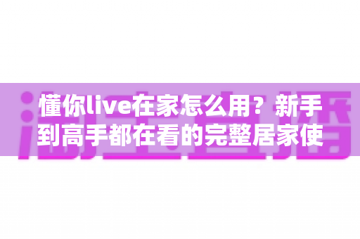 懂你live在家怎么用？新手到高手都在看的完整居家使用指南