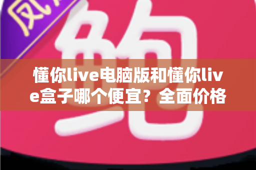 懂你live电脑版和懂你live盒子哪个便宜？全面价格对比与高性价比选购指南