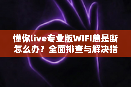 懂你live专业版WIFI总是断怎么办？全面排查与解决指南帮你稳定直播