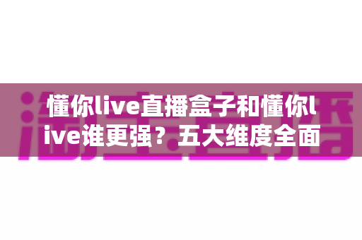 懂你live直播盒子和懂你live谁更强?五大维度全面对比,看完不再纠结怎么选 懂你live直播盒子和懂你live谁更强?五大维度全面对比,看完不再纠结怎么选