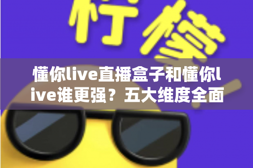 懂你live直播盒子和懂你live谁更强?五大维度全面对比,看完不再纠结怎么选 懂你live直播盒子和懂你live谁更强?五大维度全面对比,看完不再纠结怎么选