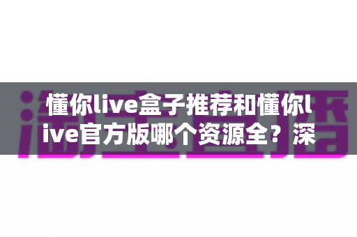 懂你live盒子推荐和懂你live官方版哪个资源全？深度对比与安全选择指南