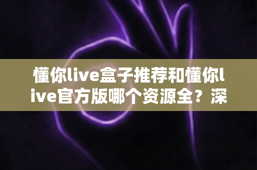 懂你live盒子推荐和懂你live官方版哪个资源全？深度对比与安全选择指南